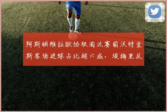 阿斯顿维拉欧协联淘汰赛前沃特金斯客场进球占比超六成,埃梅里反击战术依赖其爆发