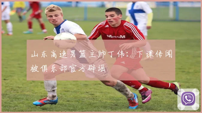 山东高速男篮主帅丁伟：下课传闻被俱乐部官方辟谣