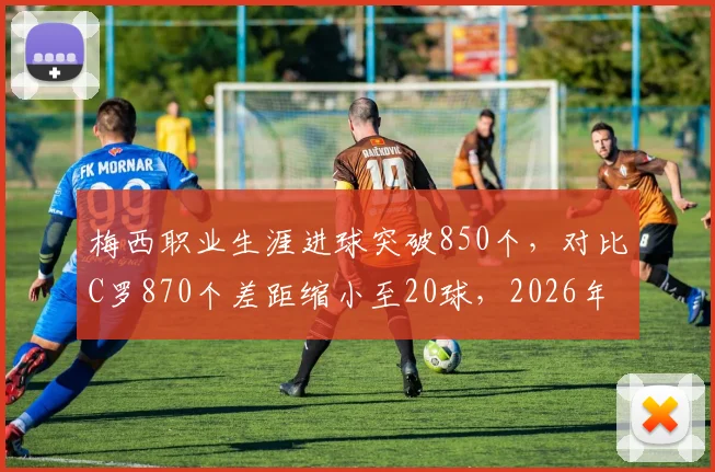 梅西职业生涯进球突破850个,对比C罗870个差距缩小至20球,2026年有望超越