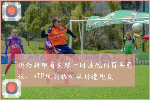 德约科维奇发球计时违规判罚再惹议,ATP规则执行双标遭炮轰