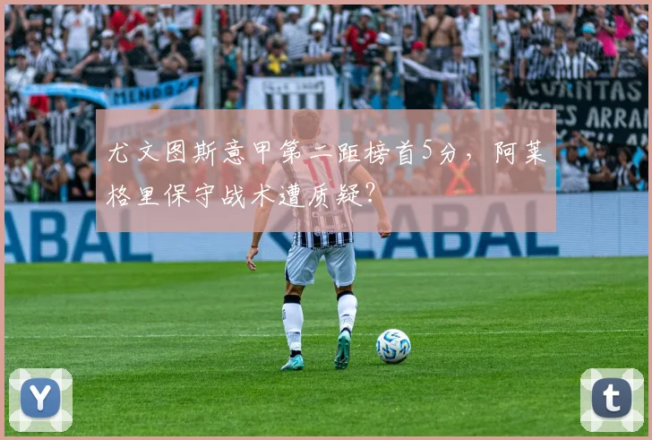 尤文图斯意甲第二距榜首5分,阿莱格里保守战术遭质疑?