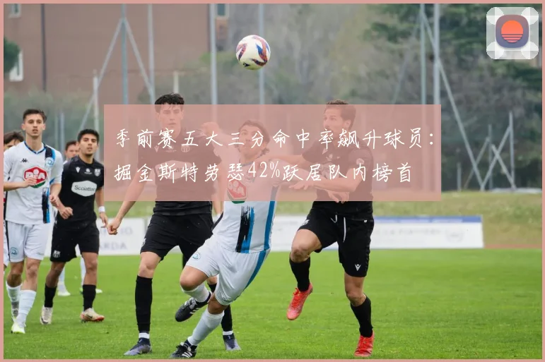 季前赛五大三分命中率飙升球员：掘金斯特劳瑟42%跃居队内榜首