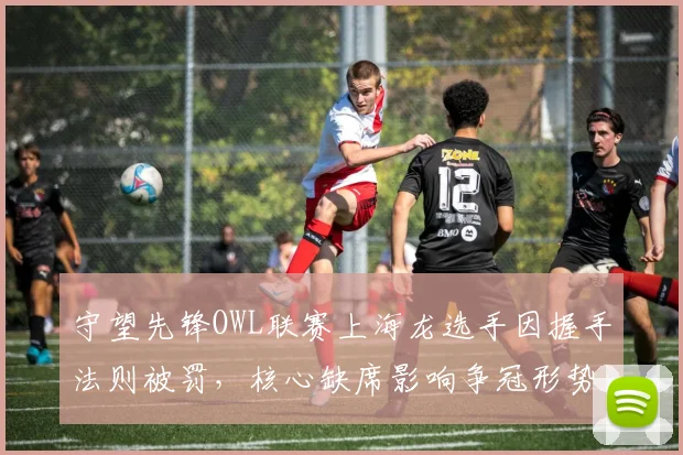 守望先锋OWL联赛上海龙选手因握手法则被罚,核心缺席影响争冠形势